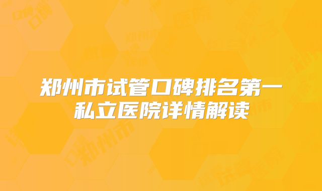 郑州市试管口碑排名第一私立医院详情解读