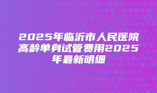 2025年临沂市人民医院高龄单身试管费用2025年最新明细
