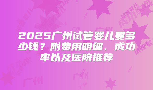 2025广州试管婴儿要多少钱？附费用明细、成功率以及医院推荐
