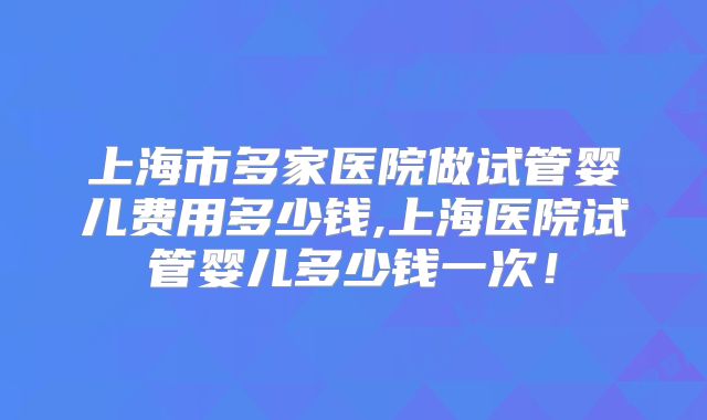 上海市多家医院做试管婴儿费用多少钱,上海医院试管婴儿多少钱一次！
