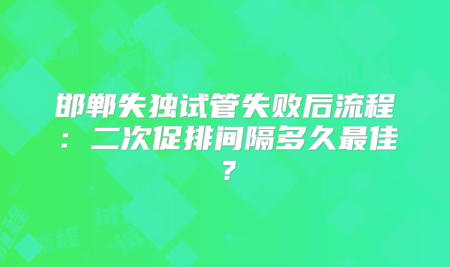邯郸失独试管失败后流程：二次促排间隔多久最佳？