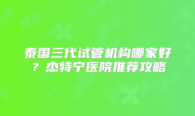 泰国三代试管机构哪家好?杰特宁医院推荐攻略