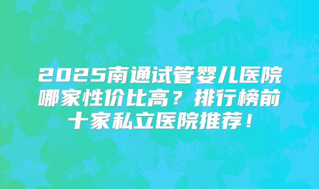 2025南通试管婴儿医院哪家性价比高？排行榜前十家私立医院推荐！