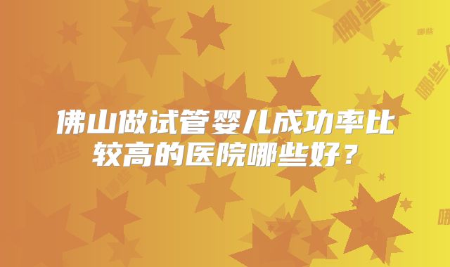 佛山做试管婴儿成功率比较高的医院哪些好？