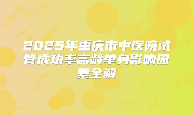 2025年重庆市中医院试管成功率高龄单身影响因素全解