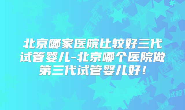 北京哪家医院比较好三代试管婴儿-北京哪个医院做第三代试管婴儿好!