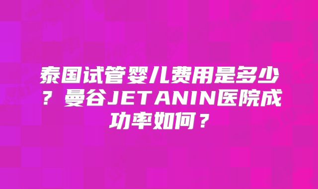 泰国试管婴儿费用是多少？曼谷JETANIN医院成功率如何？