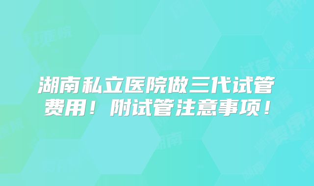 湖南私立医院做三代试管费用!附试管注意事项!