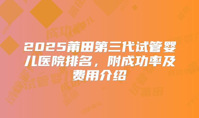 2025莆田第三代试管婴儿医院排名，附成功率及费用介绍