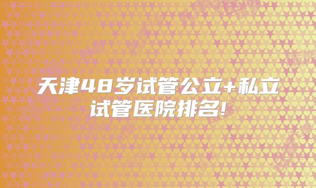 天津48岁试管公立+私立试管医院排名!