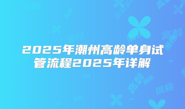 2025年潮州高龄单身试管流程2025年详解