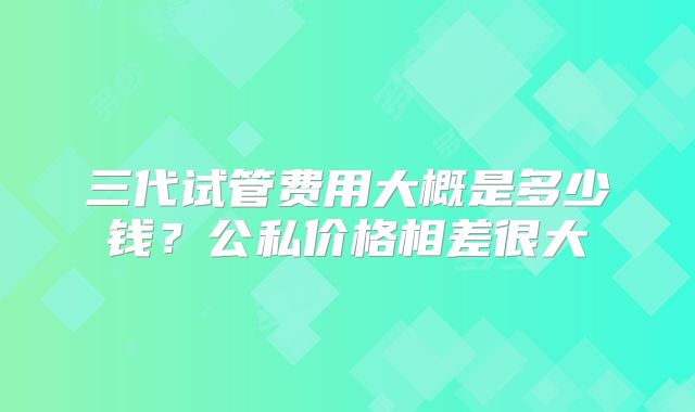 三代试管费用大概是多少钱？公私价格相差很大