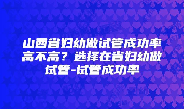 山西省妇幼做试管成功率高不高？选择在省妇幼做试管-试管成功率
