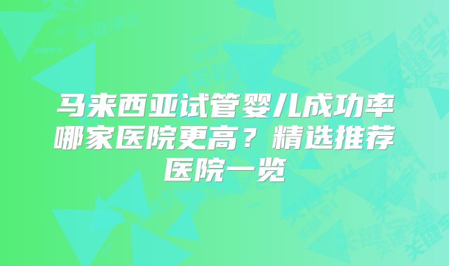 马来西亚试管婴儿成功率哪家医院更高?精选推荐医院一览