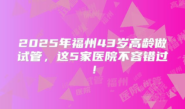 2025年福州43岁高龄做试管，这5家医院不容错过！