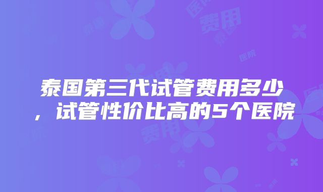 泰国第三代试管费用多少，试管性价比高的5个医院