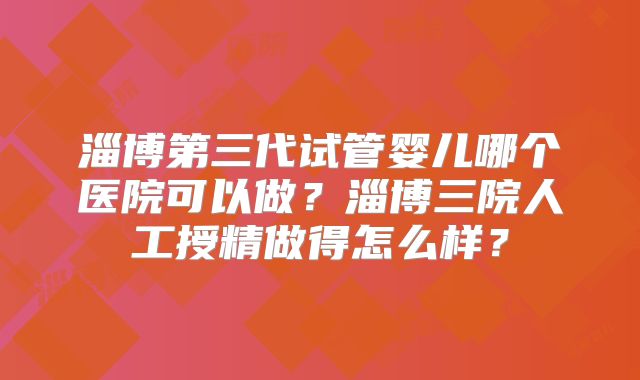 淄博第三代试管婴儿哪个医院可以做?淄博三院人工授精做得怎么样?
