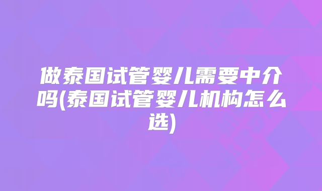 做泰国试管婴儿需要中介吗(泰国试管婴儿机构怎么选)