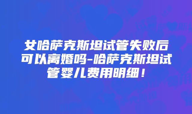 女哈萨克斯坦试管失败后可以离婚吗-哈萨克斯坦试管婴儿费用明细！