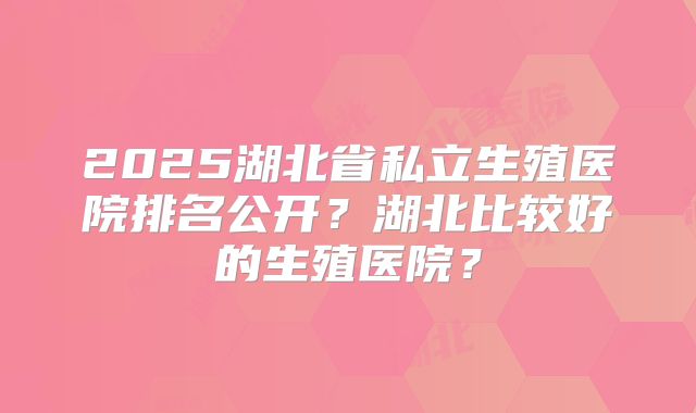 2025湖北省私立生殖医院排名公开?湖北比较好的生殖医院?