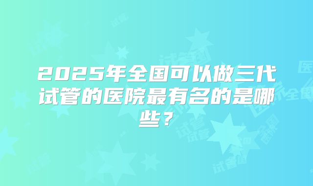 2025年全国可以做三代试管的医院最有名的是哪些？