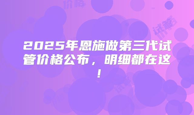 2025年恩施做第三代试管价格公布，明细都在这！