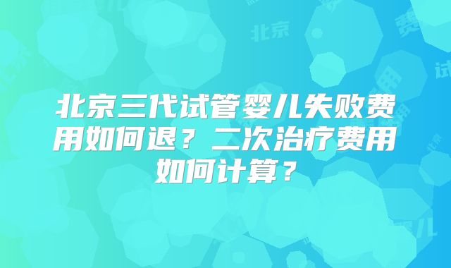 北京三代试管婴儿失败费用如何退？二次治疗费用如何计算？