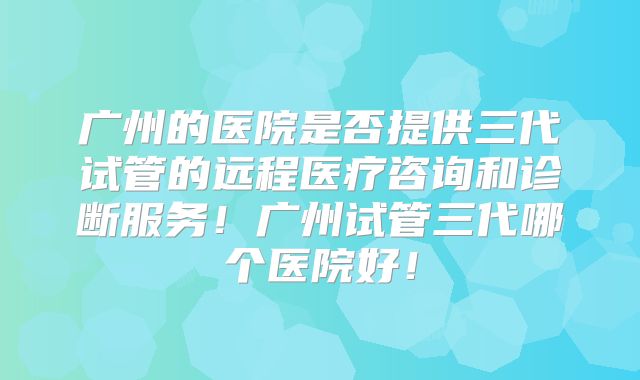 广州的医院是否提供三代试管的远程医疗咨询和诊断服务！广州试管三代哪个医院好！