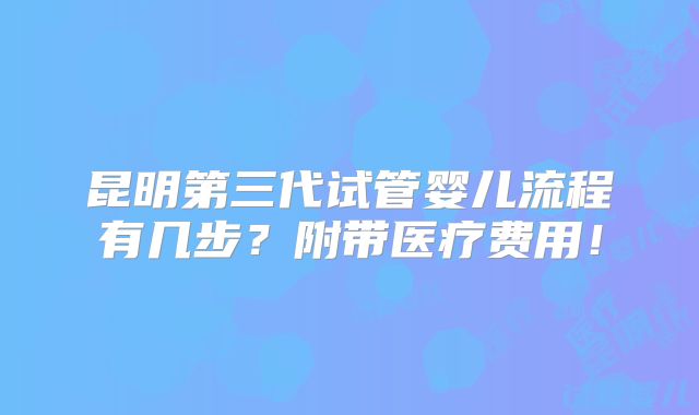 昆明第三代试管婴儿流程有几步？附带医疗费用！