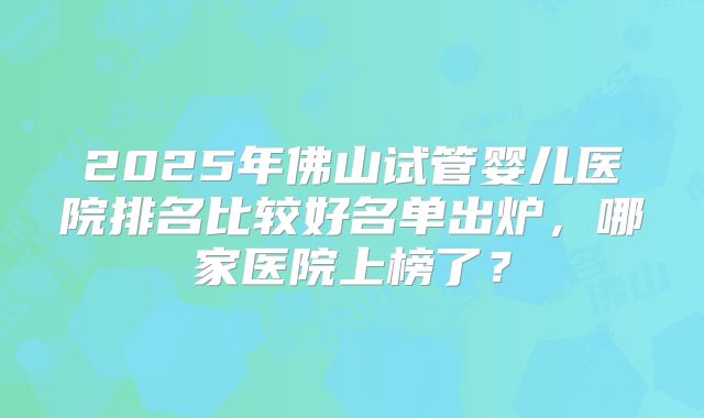 2025年佛山试管婴儿医院排名比较好名单出炉，哪家医院上榜了？