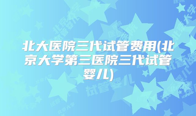 北大医院三代试管费用(北京大学第三医院三代试管婴儿)