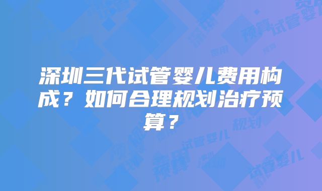 深圳三代试管婴儿费用构成？如何合理规划治疗预算？
