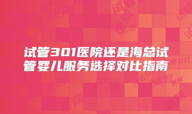 试管301医院还是海总试管婴儿服务选择对比指南
