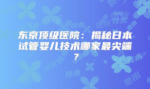 东京顶级医院:揭秘日本试管婴儿技术哪家最尖端?