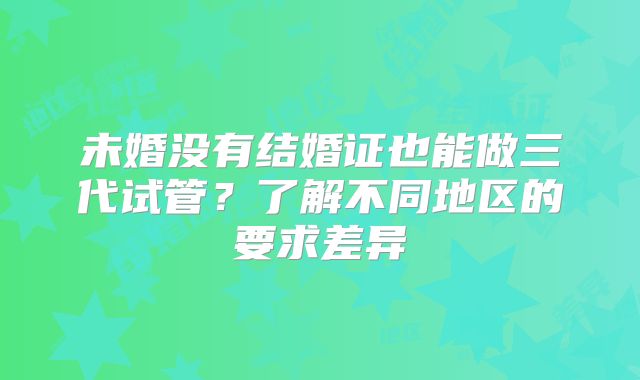 未婚没有结婚证也能做三代试管？了解不同地区的要求差异