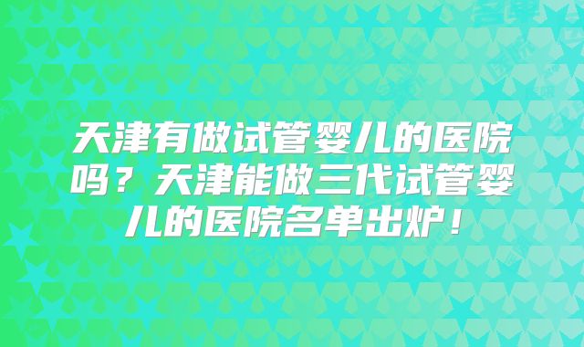 天津有做试管婴儿的医院吗？天津能做三代试管婴儿的医院名单出炉！