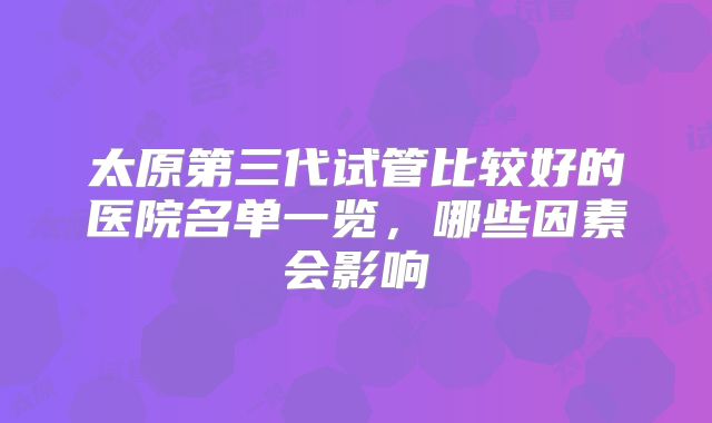 太原第三代试管比较好的医院名单一览，哪些因素会影响