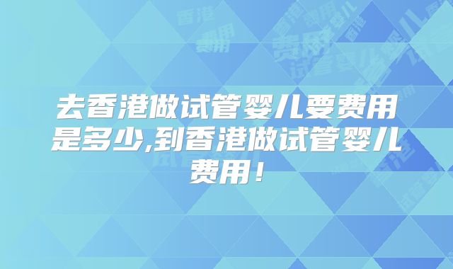 去香港做试管婴儿要费用是多少,到香港做试管婴儿费用！