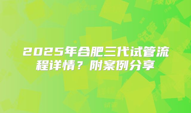 2025年合肥三代试管流程详情？附案例分享