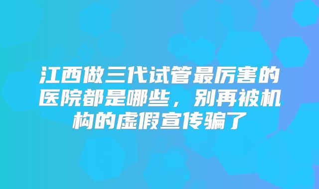 江西做三代试管最厉害的医院都是哪些，别再被机构的虚假宣传骗了