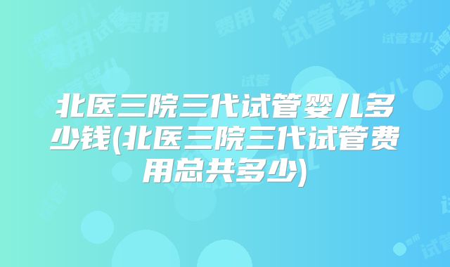 北医三院三代试管婴儿多少钱(北医三院三代试管费用总共多少)