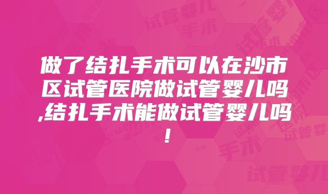 做了结扎手术可以在沙市区试管医院做试管婴儿吗,结扎手术能做试管婴儿吗!