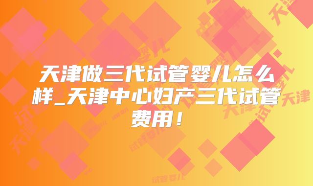 天津做三代试管婴儿怎么样_天津中心妇产三代试管费用！