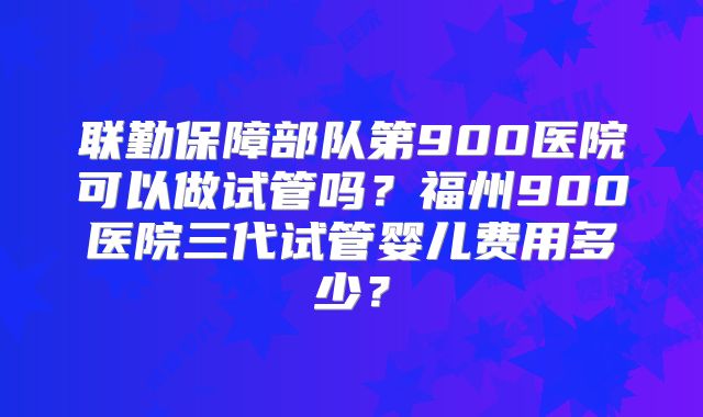 联勤保障部队第900医院可以做试管吗？福州900医院三代试管婴儿费用多少？