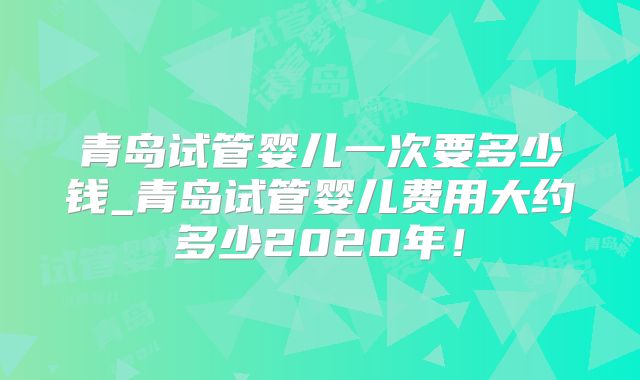 青岛试管婴儿一次要多少钱_青岛试管婴儿费用大约多少2020年！