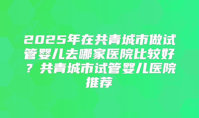 2025年在共青城市做试管婴儿去哪家医院比较好？共青城市试管婴儿医院推荐