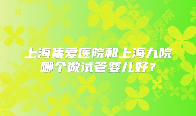 上海集爱医院和上海九院哪个做试管婴儿好？