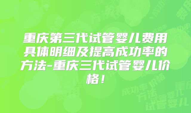 重庆第三代试管婴儿费用具体明细及提高成功率的方法-重庆三代试管婴儿价格！
