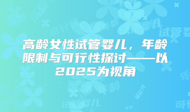 高龄女性试管婴儿，年龄限制与可行性探讨——以2025为视角