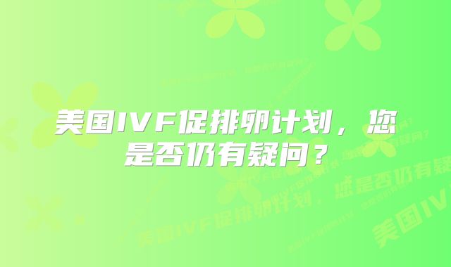 美国IVF促排卵计划,您是否仍有疑问?